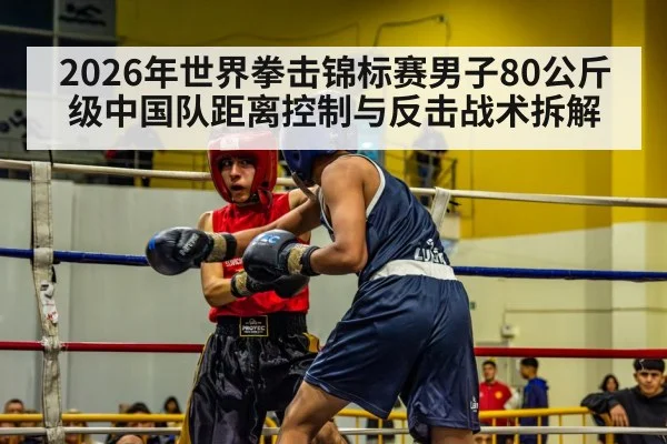 2026年世界拳击锦标赛男子80公斤级中国队距离控制与反击战术拆解