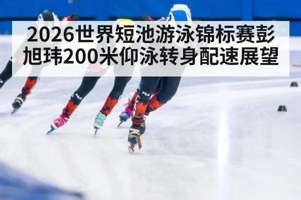 2026世界短池游泳锦标赛彭旭玮200米仰泳转身配速展望